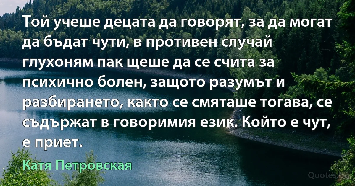 Той учеше децата да говорят, за да могат да бъдат чути, в противен случай глухоням пак щеше да се счита за психично болен, защото разумът и разбирането, както се смяташе тогава, се съдържат в говоримия език. Който е чут, е приет. (Катя Петровская)