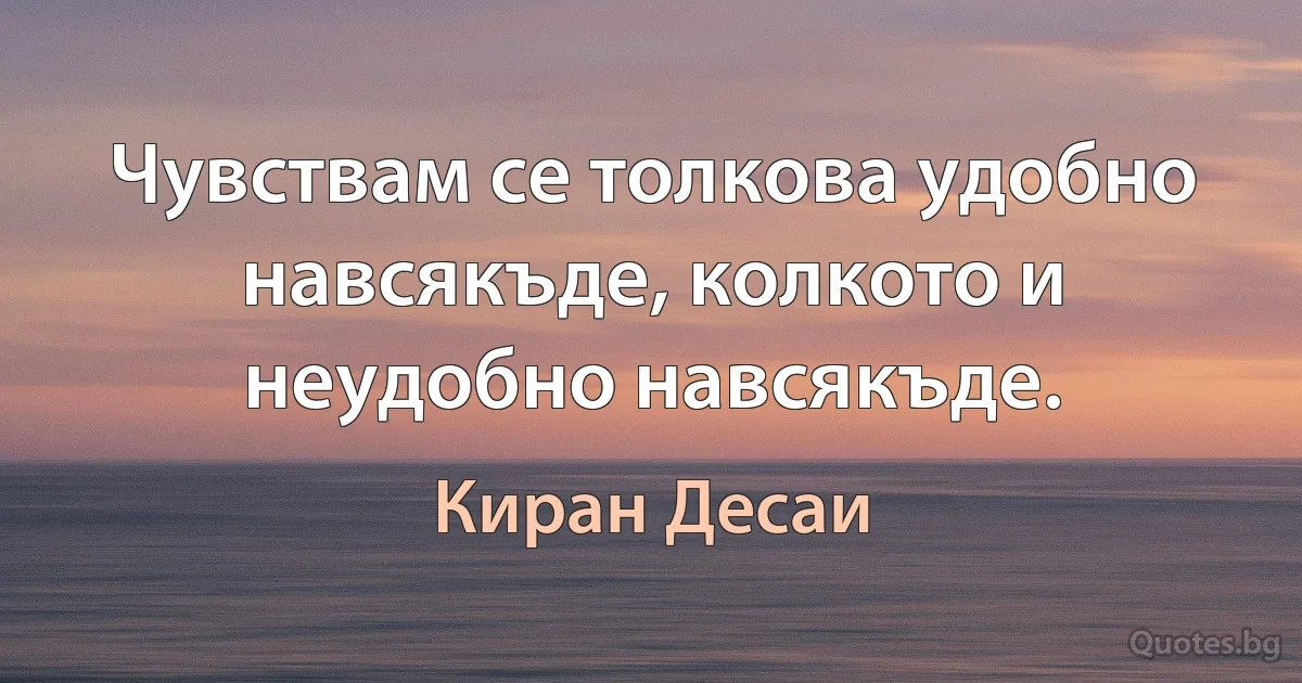 Чувствам се толкова удобно навсякъде, колкото и неудобно навсякъде. (Киран Десаи)