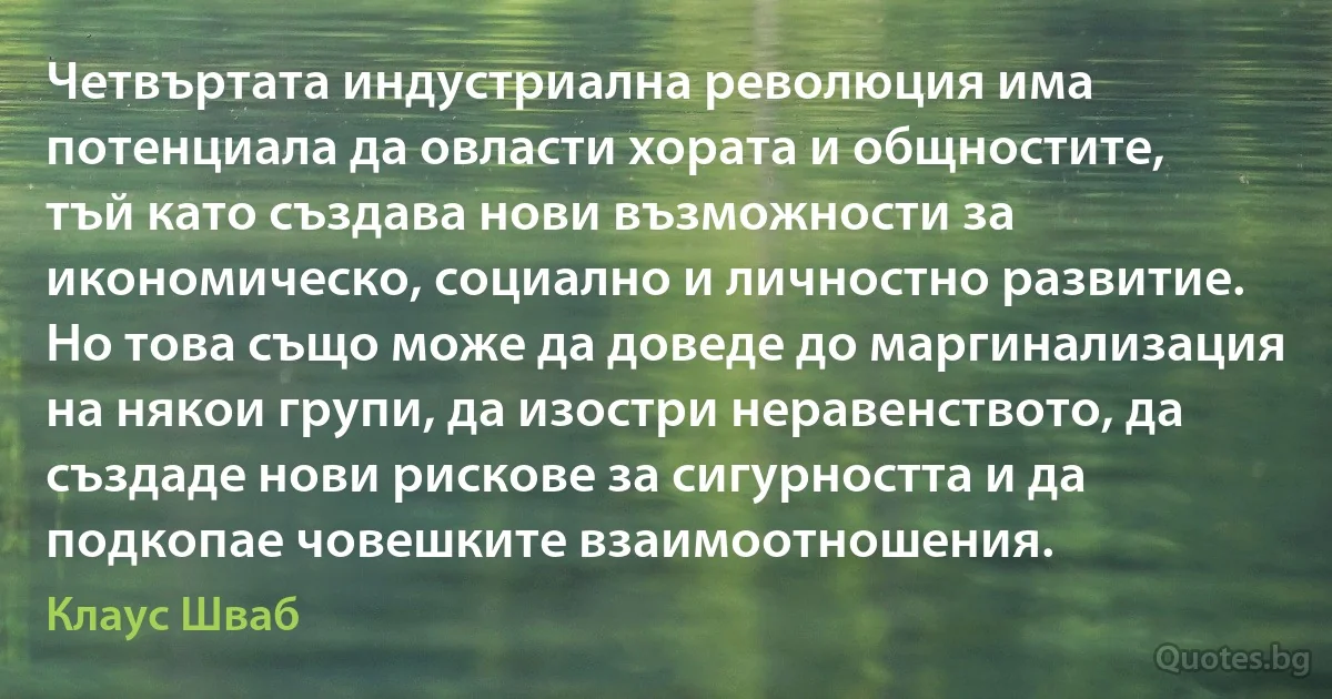 Четвъртата индустриална революция има потенциала да овласти хората и общностите, тъй като създава нови възможности за икономическо, социално и личностно развитие. Но това също може да доведе до маргинализация на някои групи, да изостри неравенството, да създаде нови рискове за сигурността и да подкопае човешките взаимоотношения. (Клаус Шваб)