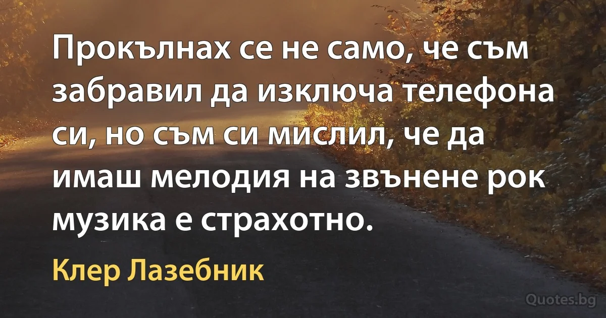 Прокълнах се не само, че съм забравил да изключа телефона си, но съм си мислил, че да имаш мелодия на звънене рок музика е страхотно. (Клер Лазебник)