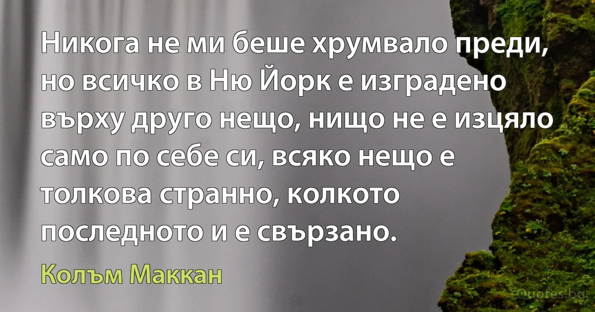 Никога не ми беше хрумвало преди, но всичко в Ню Йорк е изградено върху друго нещо, нищо не е изцяло само по себе си, всяко нещо е толкова странно, колкото последното и е свързано. (Колъм Маккан)