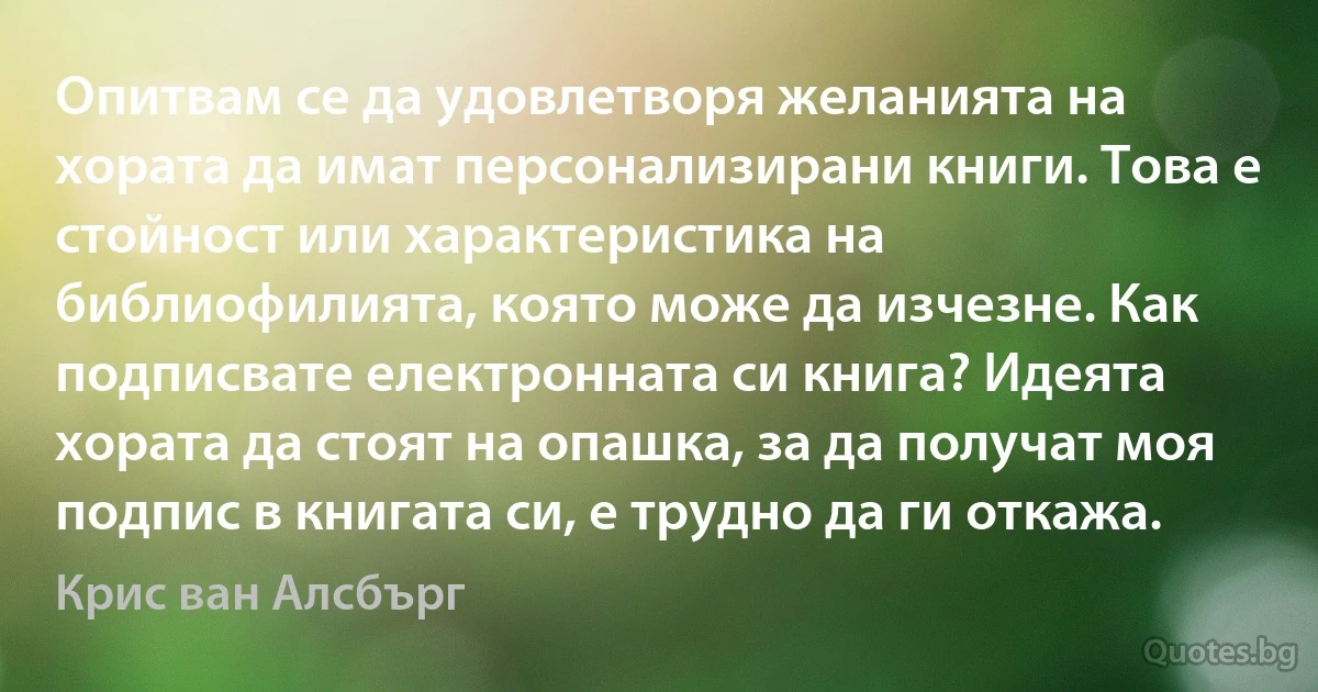 Опитвам се да удовлетворя желанията на хората да имат персонализирани книги. Това е стойност или характеристика на библиофилията, която може да изчезне. Как подписвате електронната си книга? Идеята хората да стоят на опашка, за да получат моя подпис в книгата си, е трудно да ги откажа. (Крис ван Алсбърг)