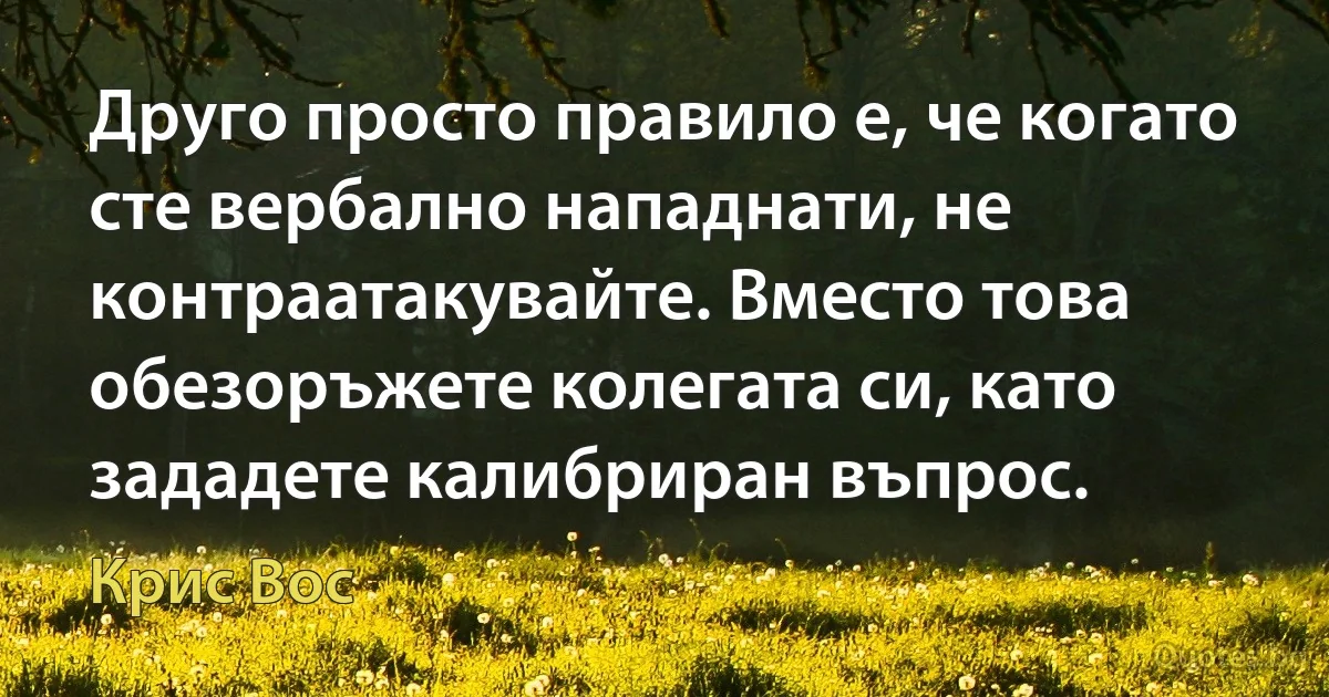 Друго просто правило е, че когато сте вербално нападнати, не контраатакувайте. Вместо това обезоръжете колегата си, като зададете калибриран въпрос. (Крис Вос)