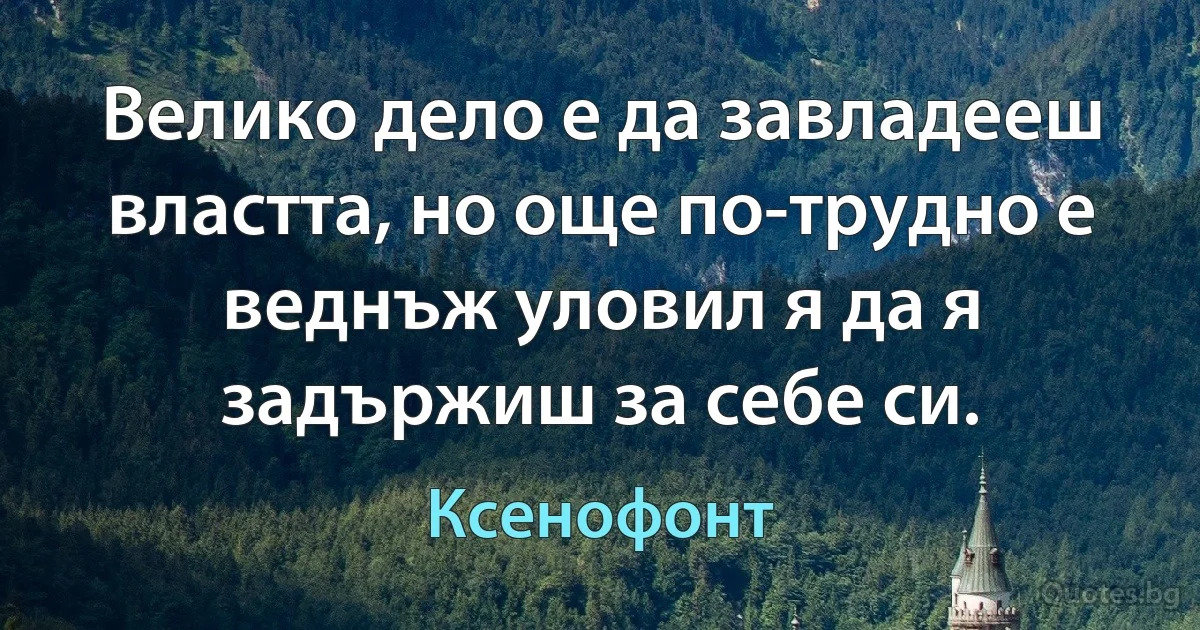 Велико дело е да завладееш властта, но още по-трудно е веднъж уловил я да я задържиш за себе си. (Ксенофонт)