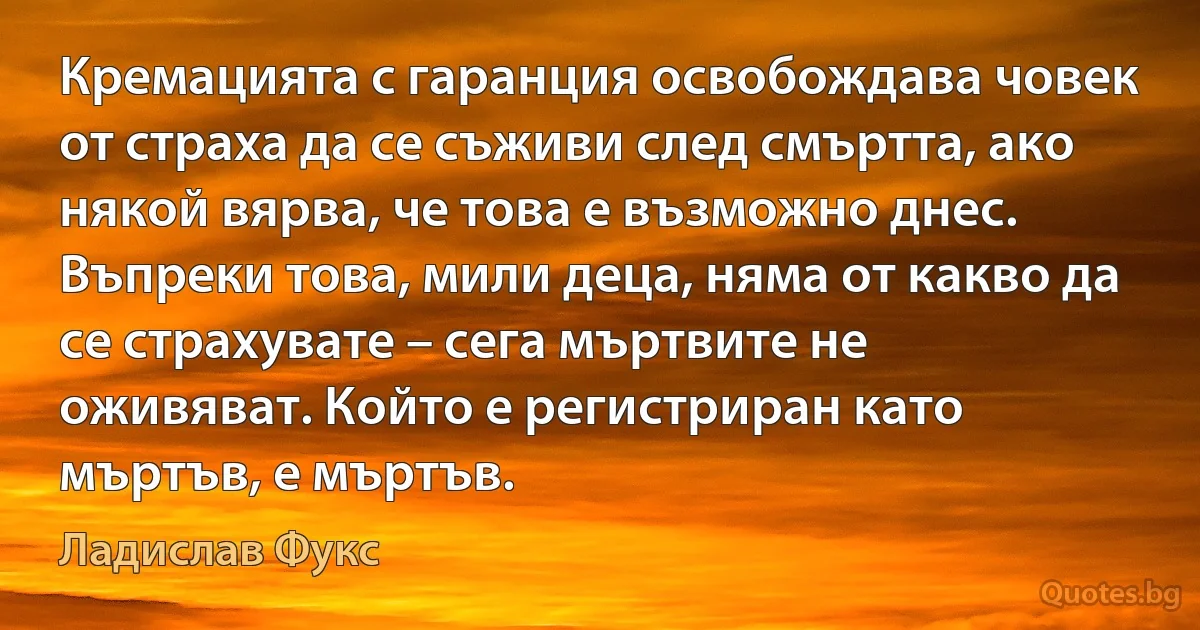 Кремацията с гаранция освобождава човек от страха да се съживи след смъртта, ако някой вярва, че това е възможно днес. Въпреки това, мили деца, няма от какво да се страхувате – сега мъртвите не оживяват. Който е регистриран като мъртъв, е мъртъв. (Ладислав Фукс)