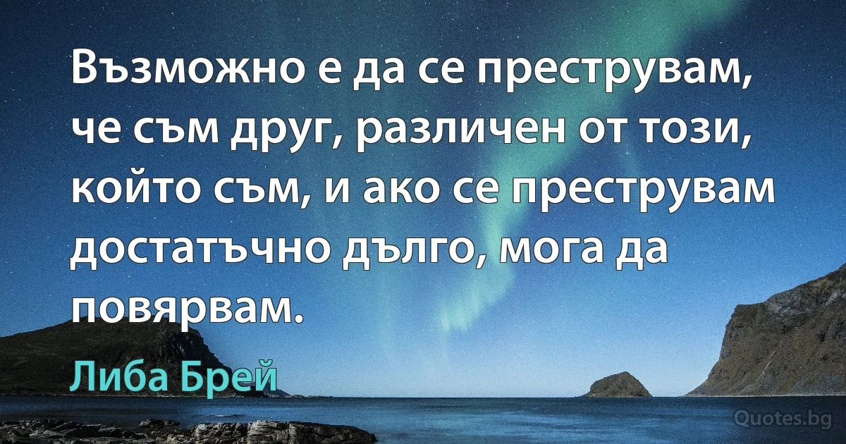 Възможно е да се преструвам, че съм друг, различен от този, който съм, и ако се преструвам достатъчно дълго, мога да повярвам. (Либа Брей)