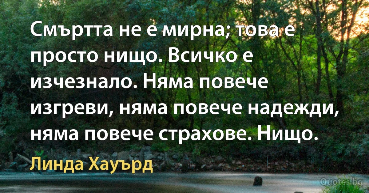 Смъртта не е мирна; това е просто нищо. Всичко е изчезнало. Няма повече изгреви, няма повече надежди, няма повече страхове. Нищо. (Линда Хауърд)