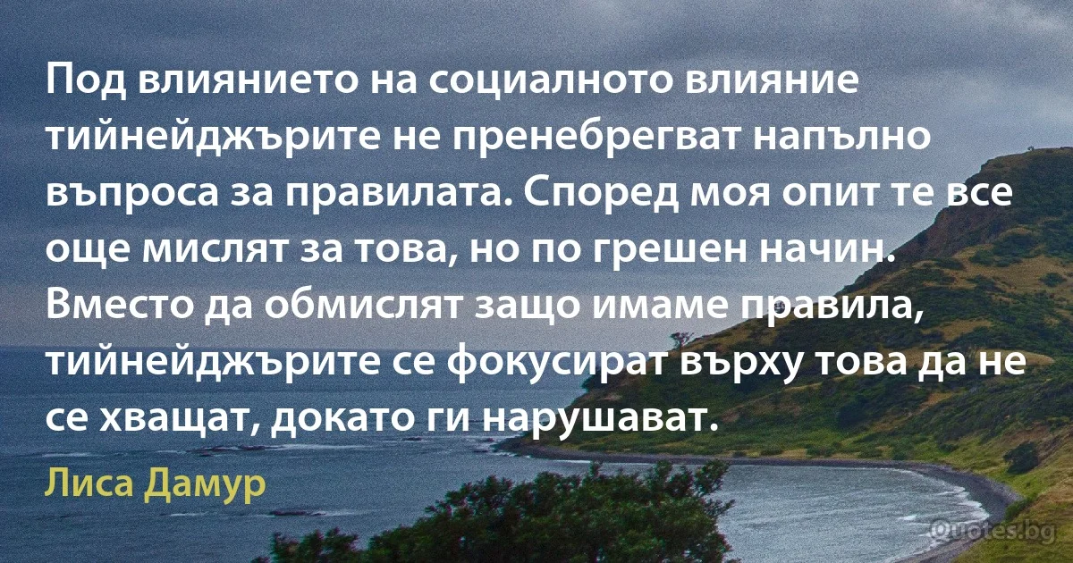 Под влиянието на социалното влияние тийнейджърите не пренебрегват напълно въпроса за правилата. Според моя опит те все още мислят за това, но по грешен начин. Вместо да обмислят защо имаме правила, тийнейджърите се фокусират върху това да не се хващат, докато ги нарушават. (Лиса Дамур)