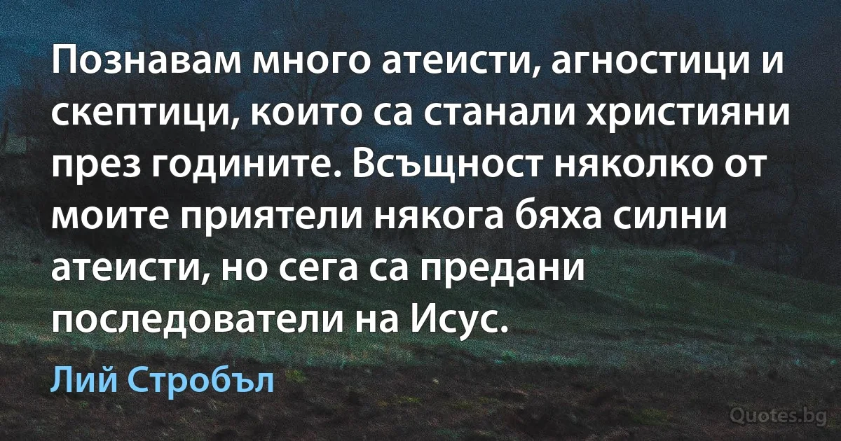 Познавам много атеисти, агностици и скептици, които са станали християни през годините. Всъщност няколко от моите приятели някога бяха силни атеисти, но сега са предани последователи на Исус. (Лий Стробъл)