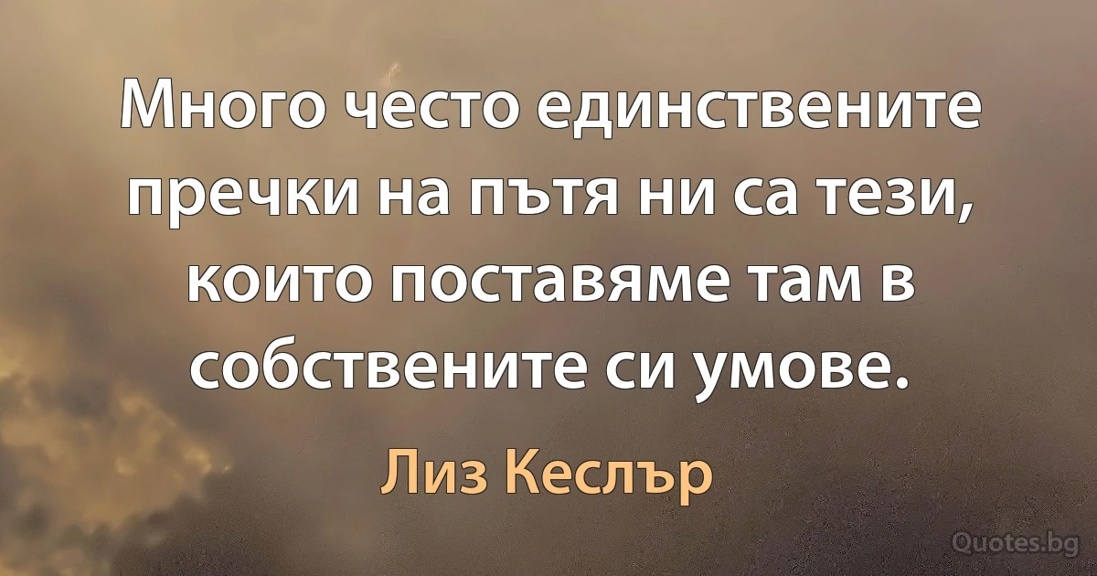 Много често единствените пречки на пътя ни са тези, които поставяме там в собствените си умове. (Лиз Кеслър)