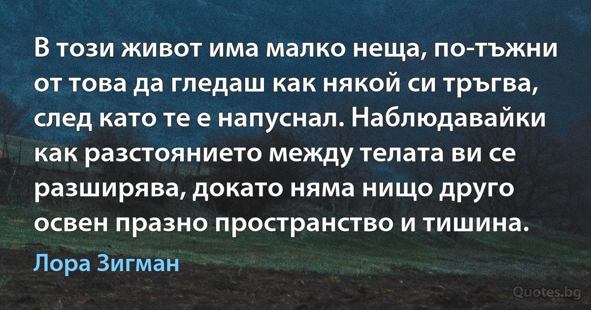 В този живот има малко неща, по-тъжни от това да гледаш как някой си тръгва, след като те е напуснал. Наблюдавайки как разстоянието между телата ви се разширява, докато няма нищо друго освен празно пространство и тишина. (Лора Зигман)