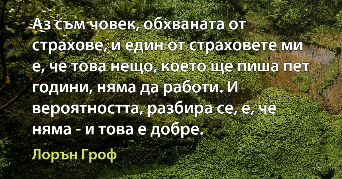 Аз съм човек, обхваната от страхове, и един от страховете ми е, че това нещо, което ще пиша пет години, няма да работи. И вероятността, разбира се, е, че няма - и това е добре. (Лорън Гроф)