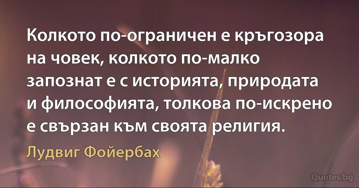 Колкото по-ограничен е кръгозора на човек, колкото по-малко запознат е с историята, природата и философията, толкова по-искрено е свързан към своята религия. (Лудвиг Фойербах)