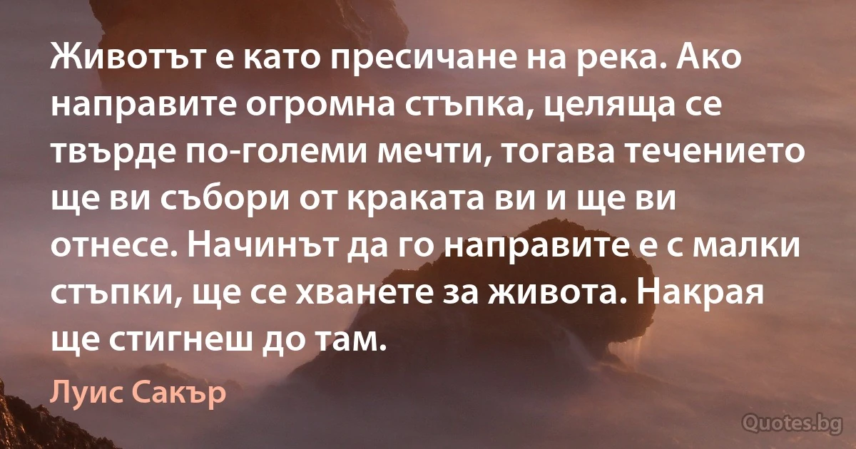 Животът е като пресичане на река. Ако направите огромна стъпка, целяща се твърде по-големи мечти, тогава течението ще ви събори от краката ви и ще ви отнесе. Начинът да го направите е с малки стъпки, ще се хванете за живота. Накрая ще стигнеш до там. (Луис Сакър)