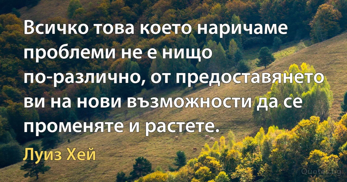 Всичко това което наричаме проблеми не е нищо по-различно, от предоставянето ви на нови възможности да се променяте и растете. (Луиз Хей)