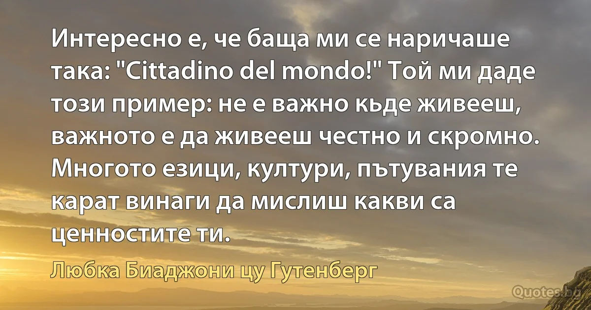 Интересно е, че баща ми се наричаше така: "Cittadino del mondo!" Той ми даде този пример: не е важно кьде живееш, важното е да живееш честно и скромно. Многото езици, култури, пътувания те карат винаги да мислиш какви са ценностите ти. (Любка Биаджони цу Гутенберг)