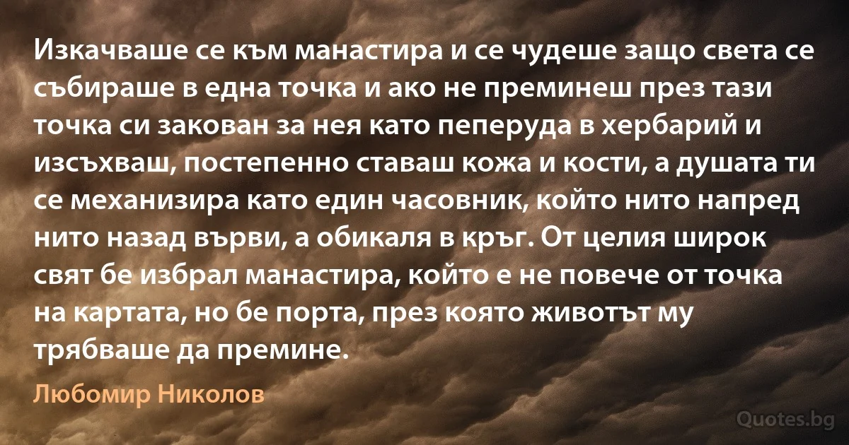 Изкачваше се към манастира и се чудеше защо света се събираше в една точка и ако не преминеш през тази точка си закован за нея като пеперуда в хербарий и изсъхваш, постепенно ставаш кожа и кости, а душата ти се механизира като един часовник, който нито напред нито назад върви, а обикаля в кръг. От целия широк свят бе избрал манастира, който е не повече от точка на картата, но бе порта, през която животът му трябваше да премине. (Любомир Николов)