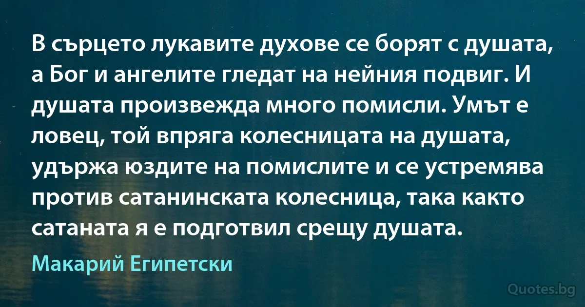 В сърцето лукавите духове се борят с душата, а Бог и ангелите гледат на нейния подвиг. И душата произвежда много помисли. Умът е ловец, той впряга колесницата на душата, удържа юздите на помислите и се устремява против сатанинската колесница, така както сатаната я е подготвил срещу душата. (Макарий Египетски)