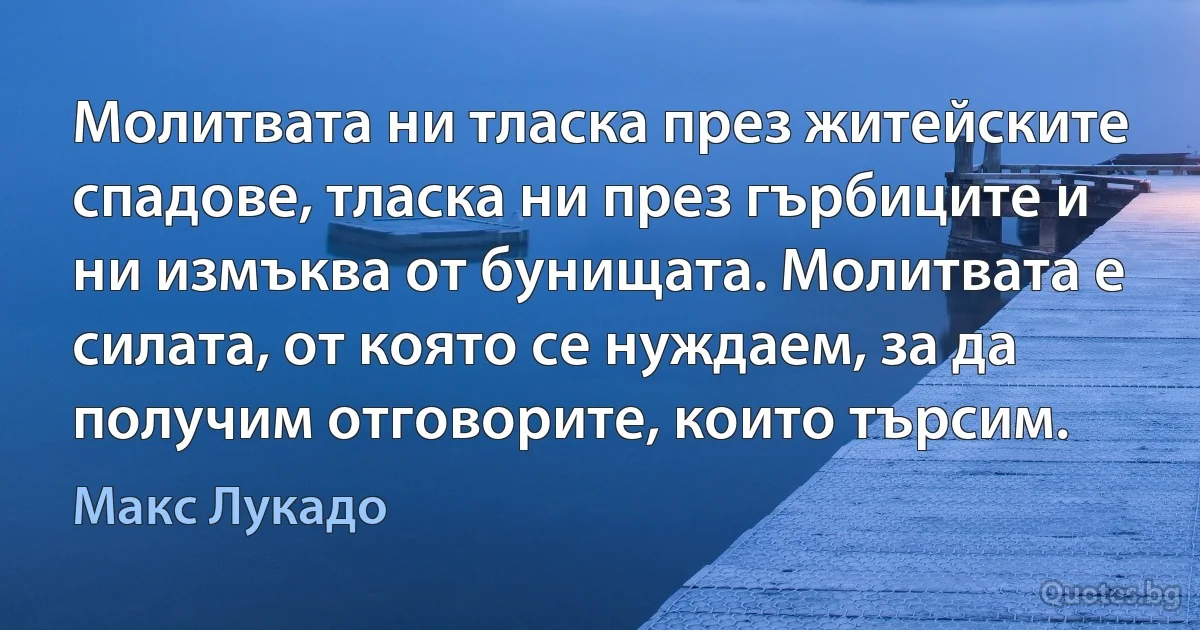 Молитвата ни тласка през житейските спадове, тласка ни през гърбиците и ни измъква от бунищата. Молитвата е силата, от която се нуждаем, за да получим отговорите, които търсим. (Макс Лукадо)