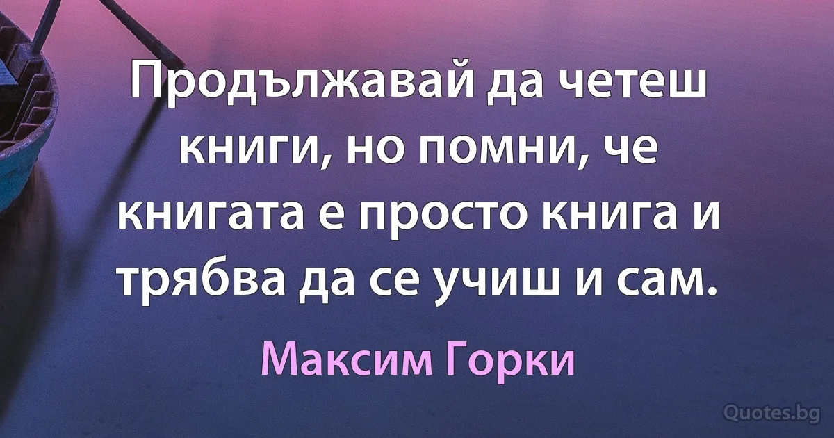 Продължавай да четеш книги, но помни, че книгата е просто книга и трябва да се учиш и сам. (Максим Горки)