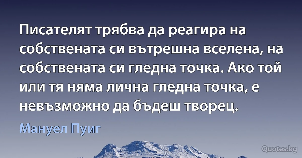 Писателят трябва да реагира на собствената си вътрешна вселена, на собствената си гледна точка. Ако той или тя няма лична гледна точка, е невъзможно да бъдеш творец. (Мануел Пуиг)