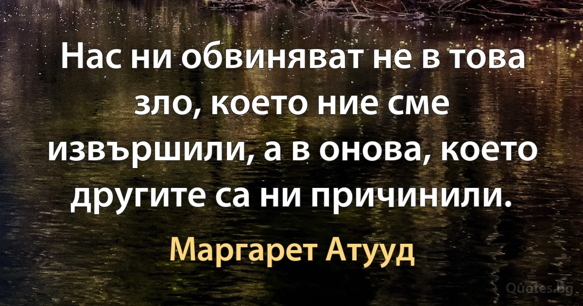 Нас ни обвиняват не в това зло, което ние сме извършили, а в онова, което другите са ни причинили. (Маргарет Атууд)