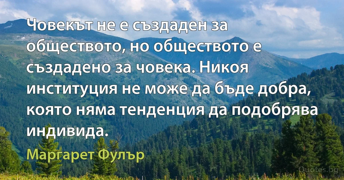 Човекът не е създаден за обществото, но обществото е създадено за човека. Никоя институция не може да бъде добра, която няма тенденция да подобрява индивида. (Маргарет Фулър)