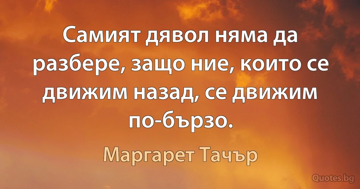 Самият дявол няма да разбере, защо ние, които се движим назад, се движим по-бързо. (Маргарет Тачър)