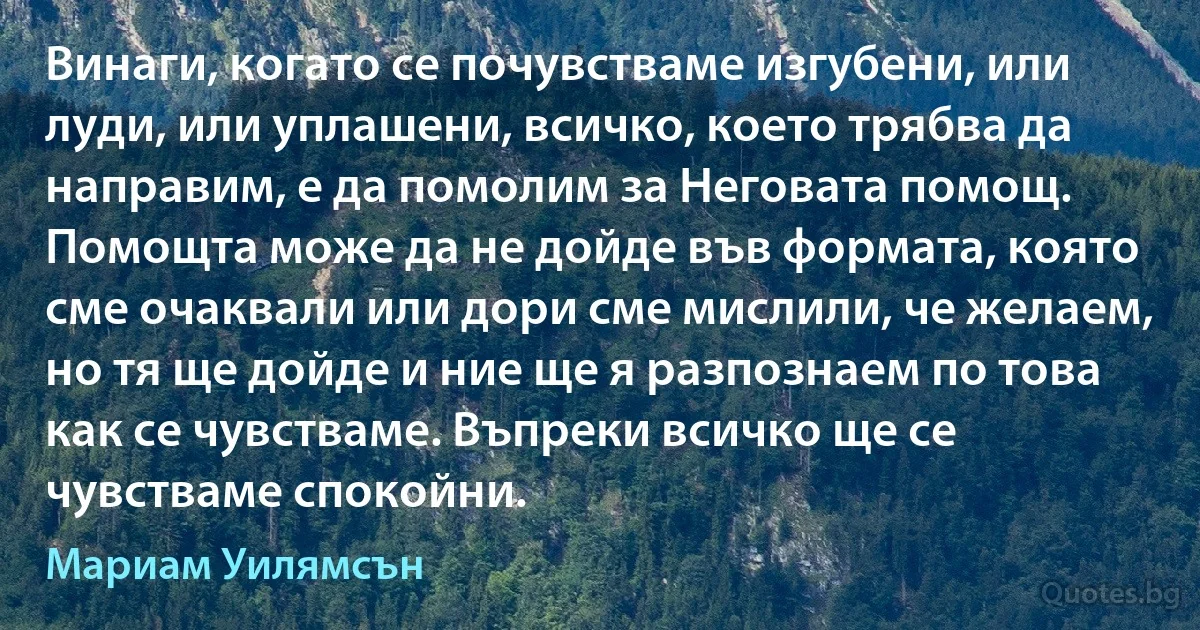 Винаги, когато се почувстваме изгубени, или луди, или уплашени, всичко, което трябва да направим, е да помолим за Неговата помощ. Помощта може да не дойде във формата, която сме очаквали или дори сме мислили, че желаем, но тя ще дойде и ние ще я разпознаем по това как се чувстваме. Въпреки всичко ще се чувстваме спокойни. (Мариам Уилямсън)