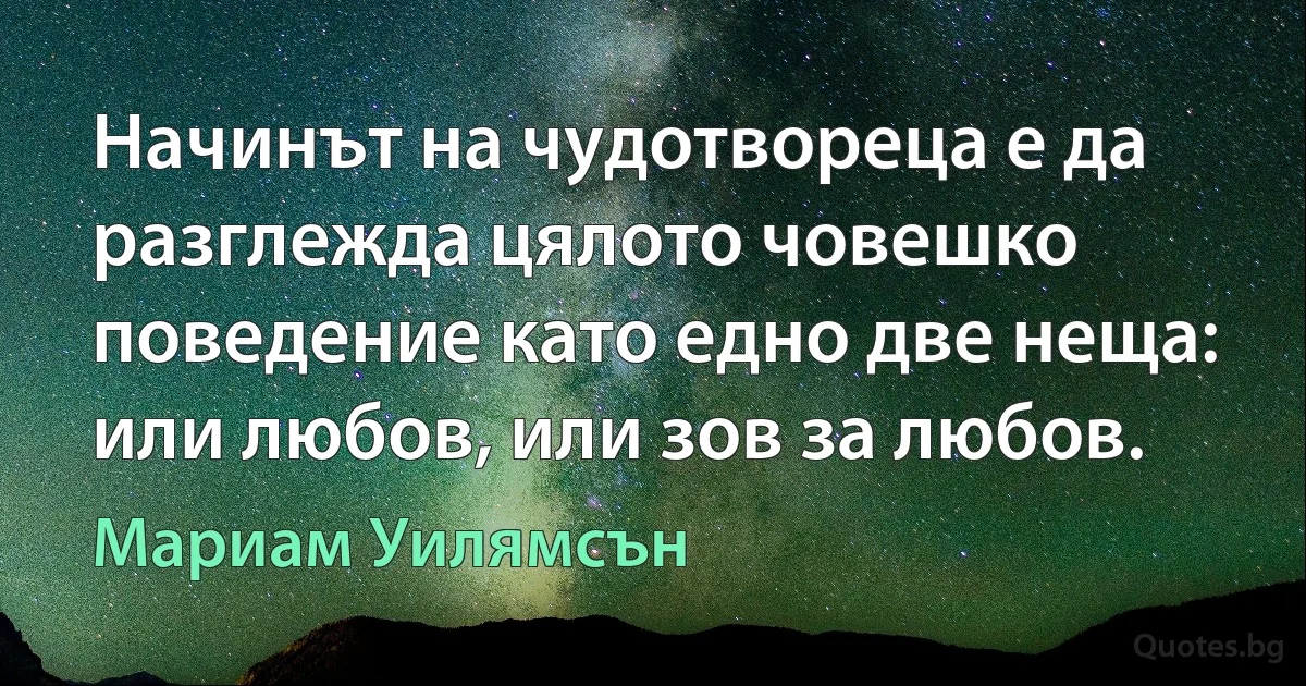 Начинът на чудотвореца е да разглежда цялото човешко поведение като едно две неща: или любов, или зов за любов. (Мариам Уилямсън)