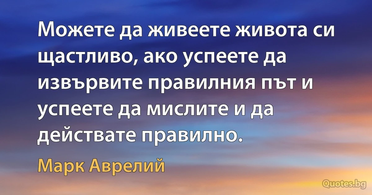 Можете да живеете живота си щастливо, ако успеете да извървите правилния път и успеете да мислите и да действате правилно. (Марк Аврелий)