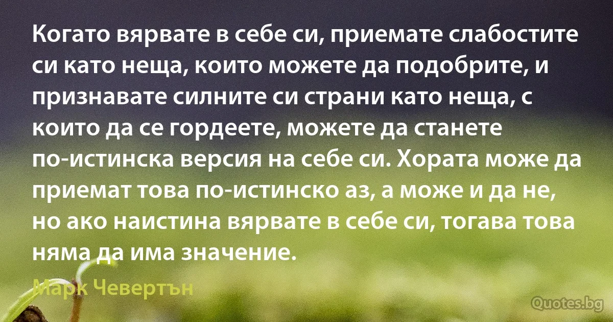 Когато вярвате в себе си, приемате слабостите си като неща, които можете да подобрите, и признавате силните си страни като неща, с които да се гордеете, можете да станете по-истинска версия на себе си. Хората може да приемат това по-истинско аз, а може и да не, но ако наистина вярвате в себе си, тогава това няма да има значение. (Марк Чевертън)