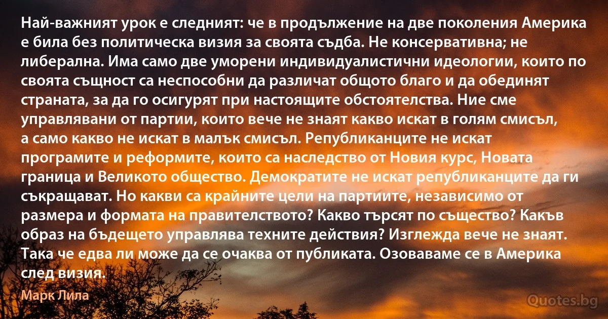 Най-важният урок е следният: че в продължение на две поколения Америка е била без политическа визия за своята съдба. Не консервативна; не либерална. Има само две уморени индивидуалистични идеологии, които по своята същност са неспособни да различат общото благо и да обединят страната, за да го осигурят при настоящите обстоятелства. Ние сме управлявани от партии, които вече не знаят какво искат в голям смисъл, а само какво не искат в малък смисъл. Републиканците не искат програмите и реформите, които са наследство от Новия курс, Новата граница и Великото общество. Демократите не искат републиканците да ги съкращават. Но какви са крайните цели на партиите, независимо от размера и формата на правителството? Какво търсят по същество? Какъв образ на бъдещето управлява техните действия? Изглежда вече не знаят. Така че едва ли може да се очаква от публиката. Озоваваме се в Америка след визия. (Марк Лила)