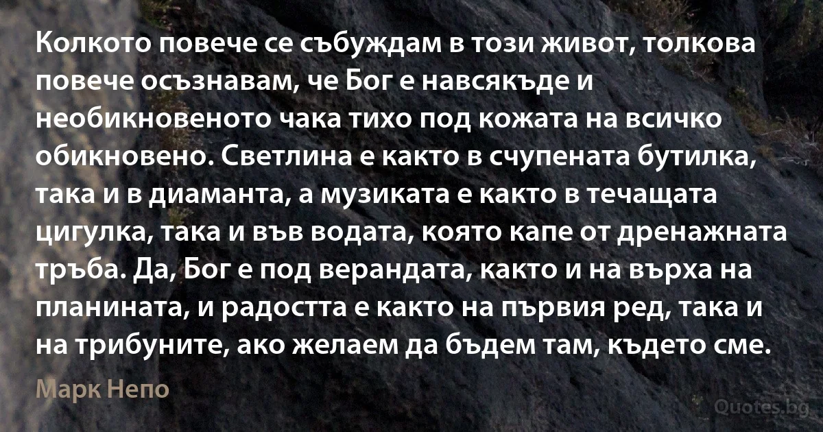 Колкото повече се събуждам в този живот, толкова повече осъзнавам, че Бог е навсякъде и необикновеното чака тихо под кожата на всичко обикновено. Светлина е както в счупената бутилка, така и в диаманта, а музиката е както в течащата цигулка, така и във водата, която капе от дренажната тръба. Да, Бог е под верандата, както и на върха на планината, и радостта е както на първия ред, така и на трибуните, ако желаем да бъдем там, където сме. (Марк Непо)