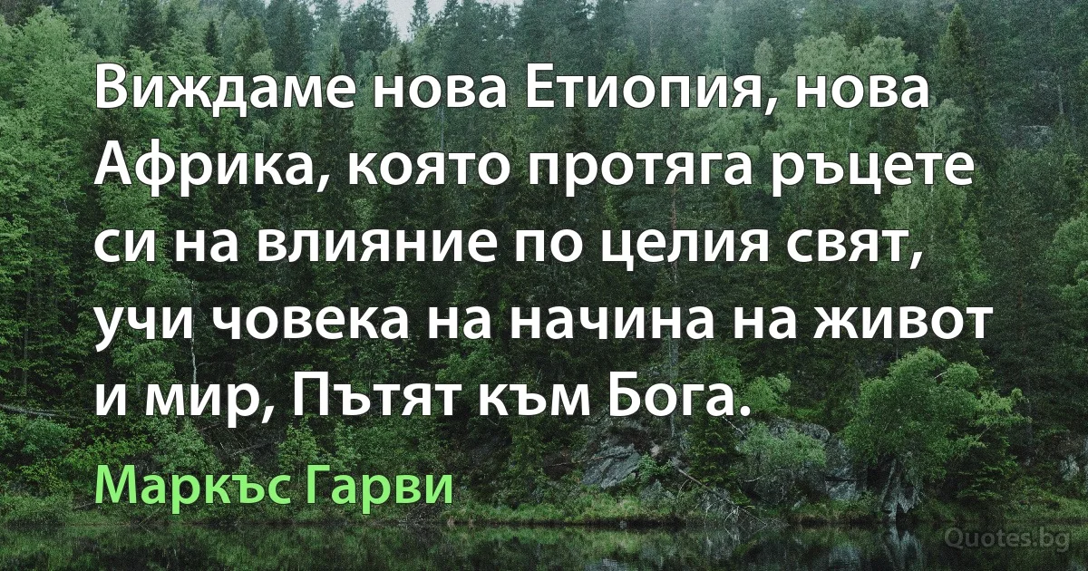 Виждаме нова Етиопия, нова Африка, която протяга ръцете си на влияние по целия свят, учи човека на начина на живот и мир, Пътят към Бога. (Маркъс Гарви)