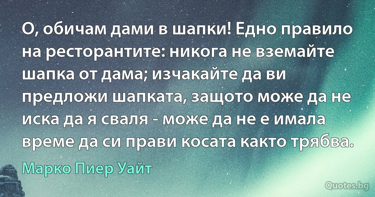 О, обичам дами в шапки! Едно правило на ресторантите: никога не вземайте шапка от дама; изчакайте да ви предложи шапката, защото може да не иска да я сваля - може да не е имала време да си прави косата както трябва. (Марко Пиер Уайт)