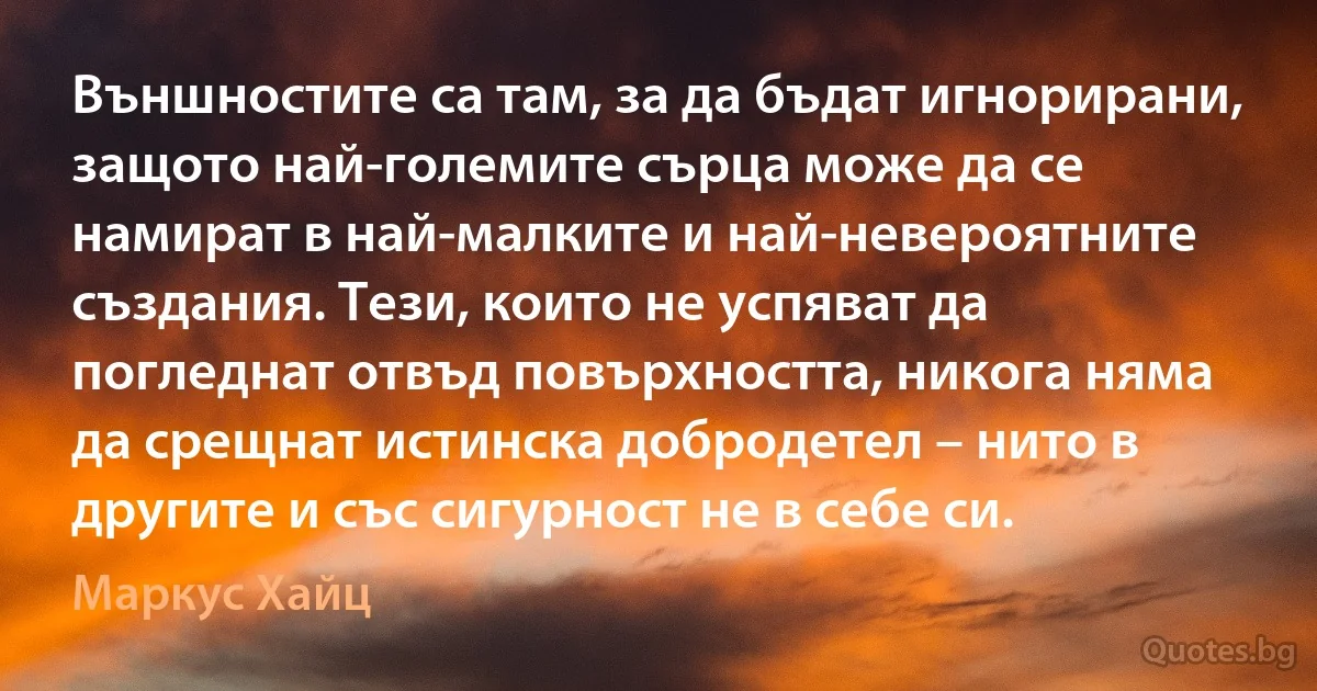 Външностите са там, за да бъдат игнорирани, защото най-големите сърца може да се намират в най-малките и най-невероятните създания. Тези, които не успяват да погледнат отвъд повърхността, никога няма да срещнат истинска добродетел – нито в другите и със сигурност не в себе си. (Маркус Хайц)