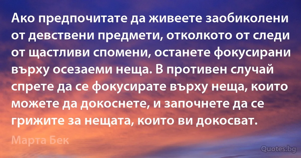 Ако предпочитате да живеете заобиколени от девствени предмети, отколкото от следи от щастливи спомени, останете фокусирани върху осезаеми неща. В противен случай спрете да се фокусирате върху неща, които можете да докоснете, и започнете да се грижите за нещата, които ви докосват. (Марта Бек)