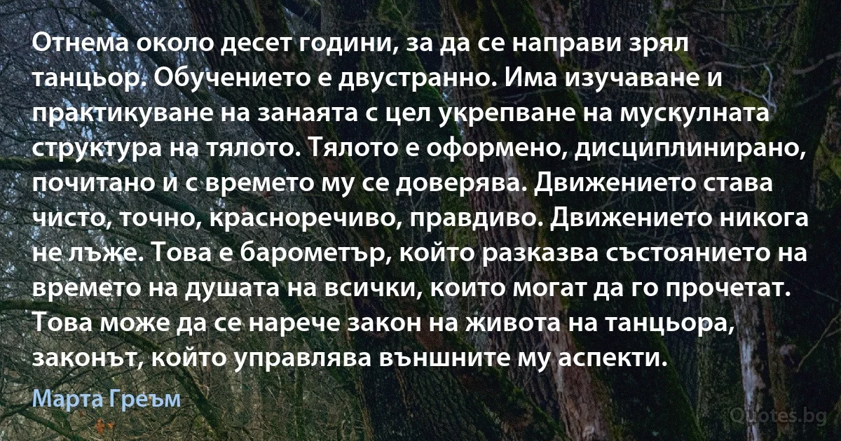 Отнема около десет години, за да се направи зрял танцьор. Обучението е двустранно. Има изучаване и практикуване на занаята с цел укрепване на мускулната структура на тялото. Тялото е оформено, дисциплинирано, почитано и с времето му се доверява. Движението става чисто, точно, красноречиво, правдиво. Движението никога не лъже. Това е барометър, който разказва състоянието на времето на душата на всички, които могат да го прочетат. Това може да се нарече закон на живота на танцьора, законът, който управлява външните му аспекти. (Марта Греъм)