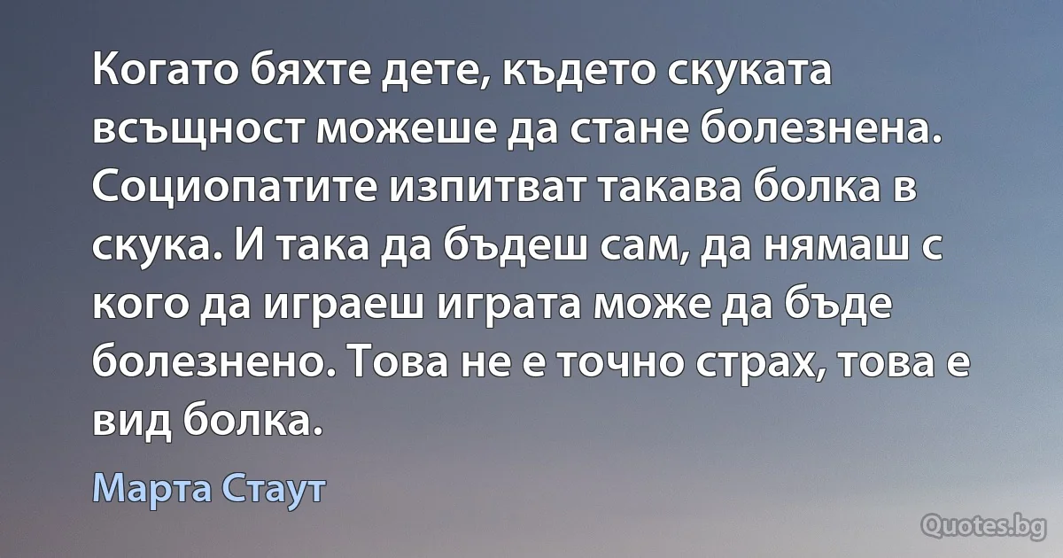 Когато бяхте дете, където скуката всъщност можеше да стане болезнена. Социопатите изпитват такава болка в скука. И така да бъдеш сам, да нямаш с кого да играеш играта може да бъде болезнено. Това не е точно страх, това е вид болка. (Марта Стаут)