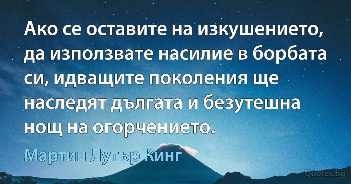 Ако се оставите на изкушението, да използвате насилие в борбата си, идващите поколения ще наследят дългата и безутешна нощ на огорчението. (Мартин Лутър Кинг)