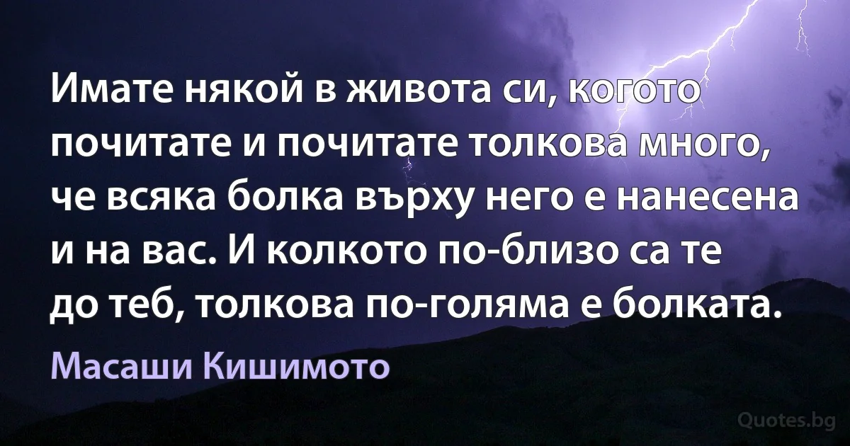 Имате някой в живота си, когото почитате и почитате толкова много, че всяка болка върху него е нанесена и на вас. И колкото по-близо са те до теб, толкова по-голяма е болката. (Масаши Кишимото)