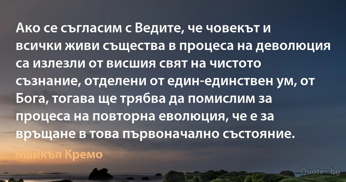 Ако се съгласим с Ведите, че човекът и всички живи същества в процеса на деволюция са излезли от висшия свят на чистото съзнание, отделени от един-единствен ум, от Бога, тогава ще трябва да помислим за процеса на повторна еволюция, че е за връщане в това първоначално състояние. (Майкъл Кремо)