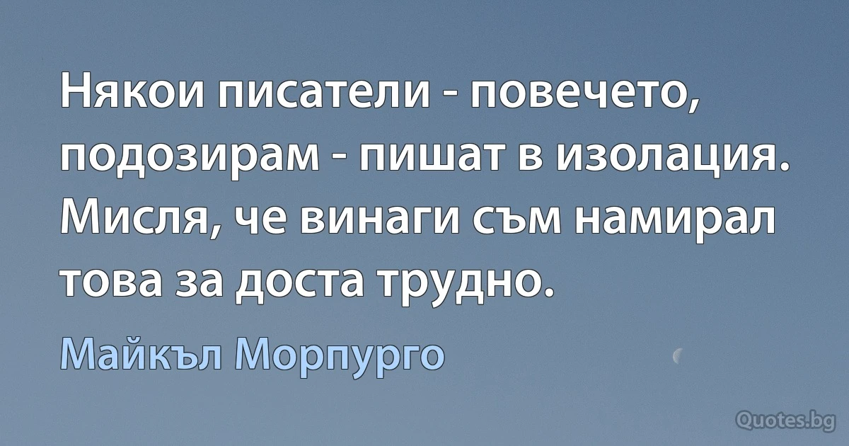 Някои писатели - повечето, подозирам - пишат в изолация. Мисля, че винаги съм намирал това за доста трудно. (Майкъл Морпурго)