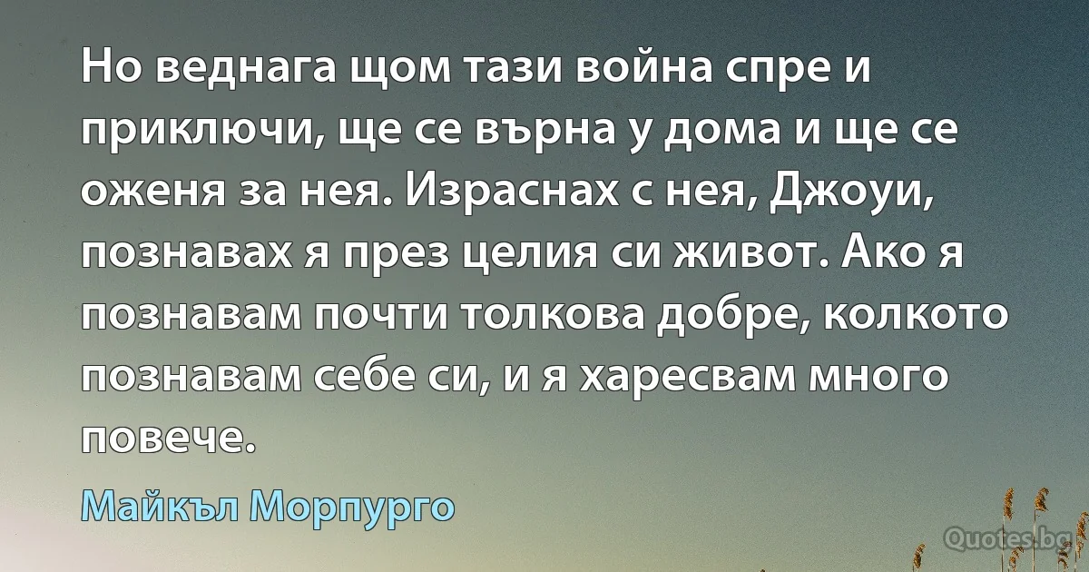 Но веднага щом тази война спре и приключи, ще се върна у дома и ще се оженя за нея. Израснах с нея, Джоуи, познавах я през целия си живот. Ако я познавам почти толкова добре, колкото познавам себе си, и я харесвам много повече. (Майкъл Морпурго)