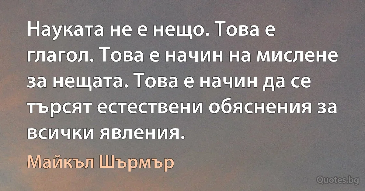 Науката не е нещо. Това е глагол. Това е начин на мислене за нещата. Това е начин да се търсят естествени обяснения за всички явления. (Майкъл Шърмър)