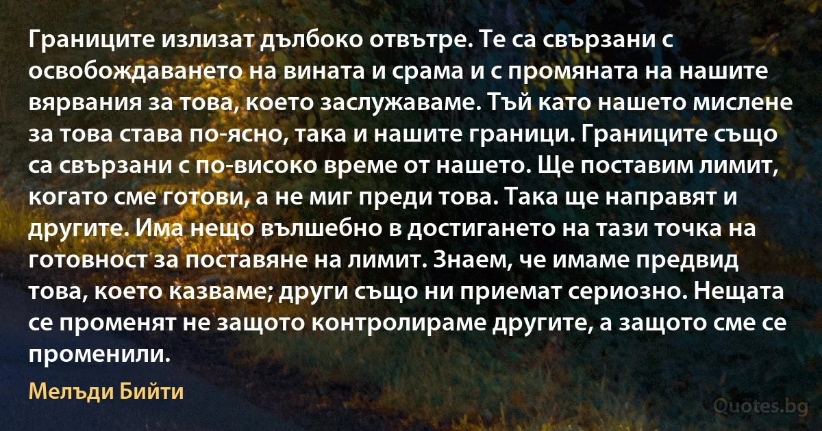 Границите излизат дълбоко отвътре. Те са свързани с освобождаването на вината и срама и с промяната на нашите вярвания за това, което заслужаваме. Тъй като нашето мислене за това става по-ясно, така и нашите граници. Границите също са свързани с по-високо време от нашето. Ще поставим лимит, когато сме готови, а не миг преди това. Така ще направят и другите. Има нещо вълшебно в достигането на тази точка на готовност за поставяне на лимит. Знаем, че имаме предвид това, което казваме; други също ни приемат сериозно. Нещата се променят не защото контролираме другите, а защото сме се променили. (Мелъди Бийти)