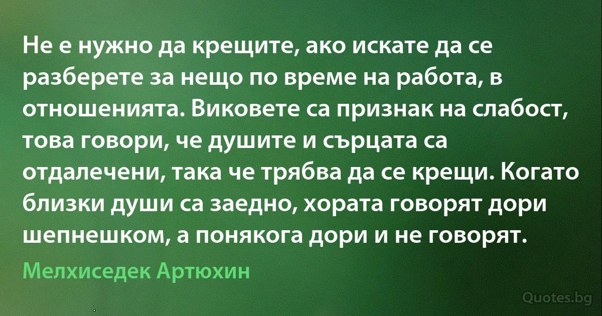 Не е нужно да крещите, ако искате да се разберете за нещо по време на работа, в отношенията. Виковете са признак на слабост, това говори, че душите и сърцата са отдалечени, така че трябва да се крещи. Когато близки души са заедно, хората говорят дори шепнешком, а понякога дори и не говорят. (Мелхиседек Артюхин)