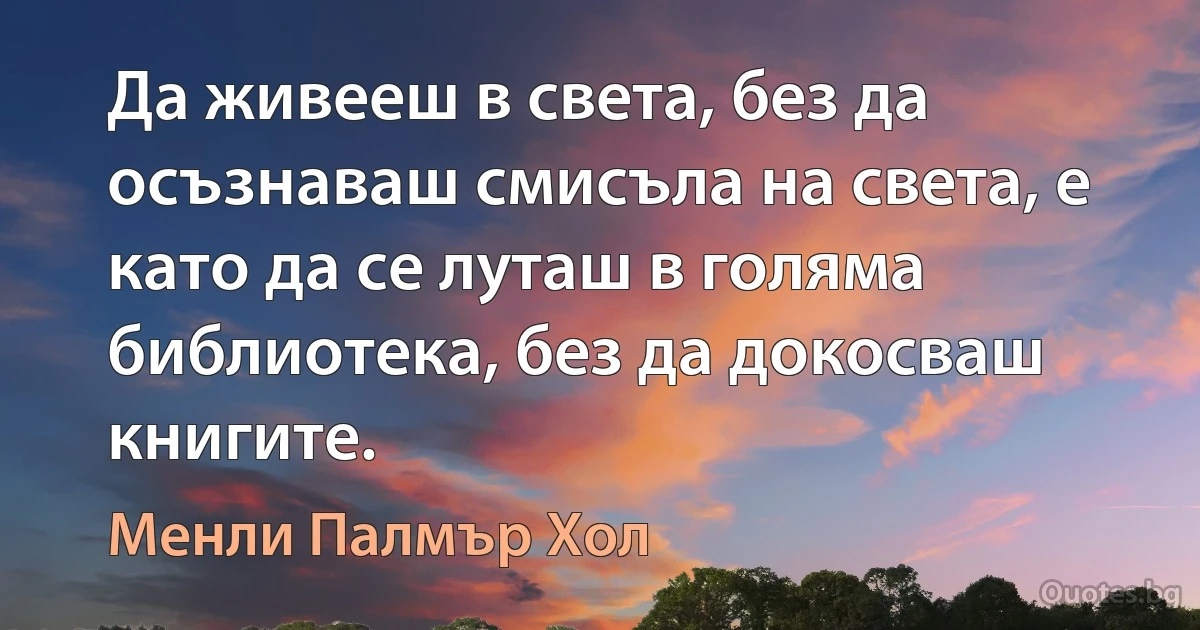 Да живееш в света, без да осъзнаваш смисъла на света, е като да се луташ в голяма библиотека, без да докосваш книгите. (Менли Палмър Хол)