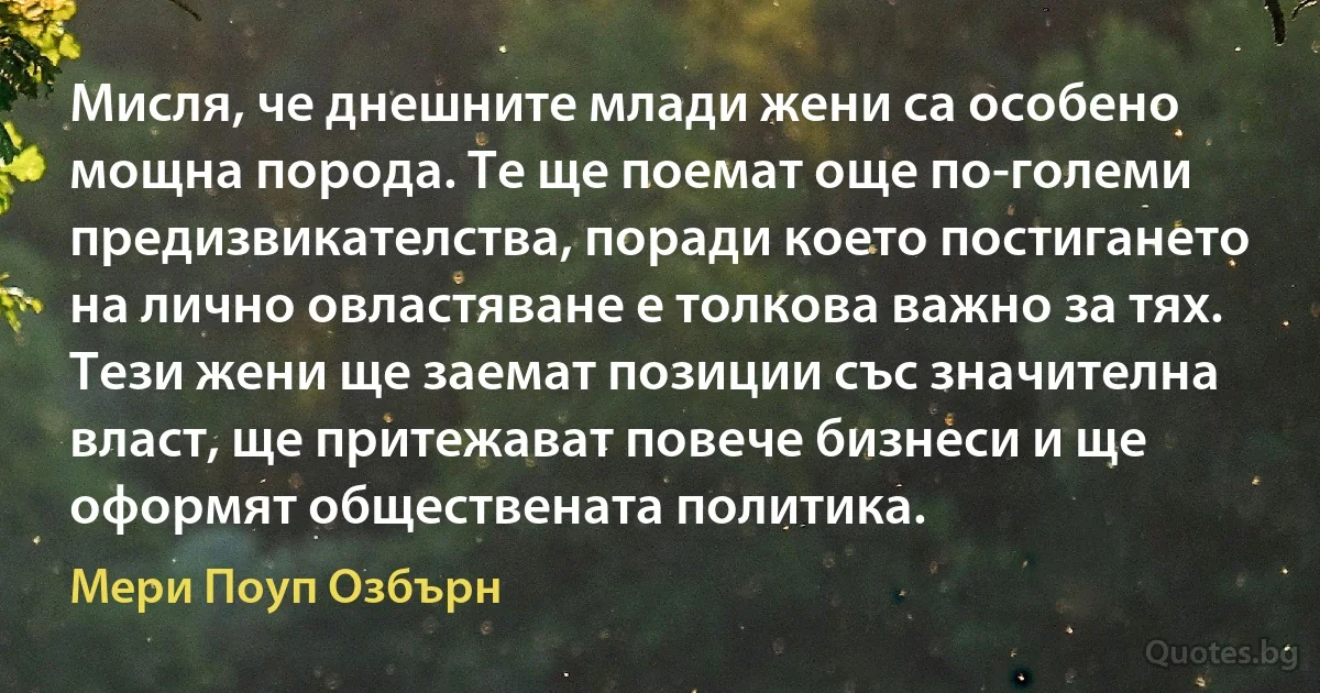 Мисля, че днешните млади жени са особено мощна порода. Те ще поемат още по-големи предизвикателства, поради което постигането на лично овластяване е толкова важно за тях. Тези жени ще заемат позиции със значителна власт, ще притежават повече бизнеси и ще оформят обществената политика. (Мери Поуп Озбърн)